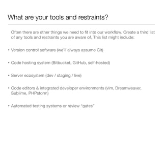 What are your tools and restraints?
Often there are other things we need to ﬁt into our workﬂow. Create a third list
of any tools and restraints you are aware of. This list might include:
• Version control software (we’ll always assume Git)
• Code hosting system (Bitbucket, GitHub, self-hosted)
• Server ecosystem (dev / staging / live)
• Code editors & integrated developer environments (vim, Dreamweaver,
Sublime, PHPstorm)
• Automated testing systems or review “gates”
 