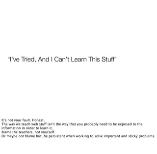 “I’ve Tried, And I Can’t Learn This Stuff”
It’s not your fault. Honest.
The way we teach web stuff isn’t the way that you probably need to be exposed to the
information in order to learn it.
Blame the teachers, not yourself.
Or maybe not blame but, be persistent when working to solve important and sticky problems.
 