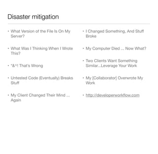 Disaster mitigation
• What Version of the File Is On My
Server?
• What Was I Thinking When I Wrote
This?
• *&^! That’s Wrong
• Untested Code (Eventually) Breaks
Stuﬀ
• My Client Changed Their Mind ...
Again
• I Changed Something, And Stuﬀ
Broke
• My Computer Died ... Now What?
• Two Clients Want Something
Similar...Leverage Your Work
• My [Collaborator] Overwrote My
Work
• http://developerworkﬂow.com
 