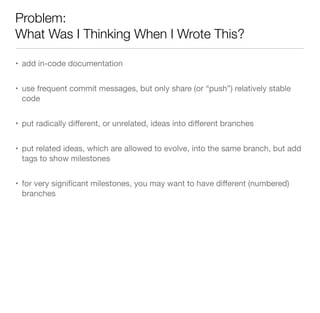Problem:
What Was I Thinking When I Wrote This?
• add in-code documentation
• use frequent commit messages, but only share (or “push”) relatively stable
code
• put radically diﬀerent, or unrelated, ideas into diﬀerent branches
• put related ideas, which are allowed to evolve, into the same branch, but add
tags to show milestones
• for very signiﬁcant milestones, you may want to have diﬀerent (numbered)
branches
 