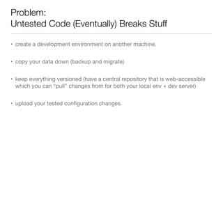 Problem:
Untested Code (Eventually) Breaks Stuff
• create a development environment on another machine.
• copy your data down (backup and migrate)
• keep everything versioned (have a central repository that is web-accessible
which you can “pull” changes from for both your local env + dev server)
• upload your tested conﬁguration changes.
 