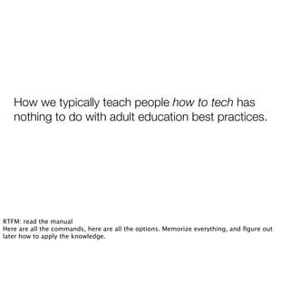 How we typically teach people how to tech has
nothing to do with adult education best practices.
RTFM: read the manual
Here are all the commands, here are all the options. Memorize everything, and ﬁgure out
later how to apply the knowledge.
 