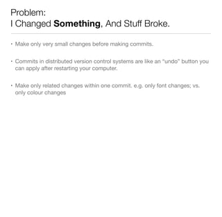 Problem:
I Changed Something, And Stuff Broke.
• Make only very small changes before making commits.
• Commits in distributed version control systems are like an “undo” button you
can apply after restarting your computer.
• Make only related changes within one commit. e.g. only font changes; vs.
only colour changes
 