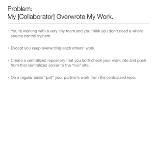 Problem:
My [Collaborator] Overwrote My Work.
• You’re working with a very tiny team and you think you don’t need a whole
source control system.
• Except you keep overwriting each others’ work.
• Create a centralized repository that you both check your work into and push
from that centralized server to the “live” site.
• On a regular basis “pull” your partner’s work from the centralized repo.
 