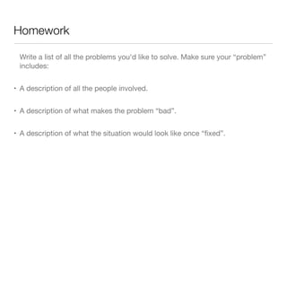 Homework
Write a list of all the problems you'd like to solve. Make sure your “problem”
includes:
• A description of all the people involved.
• A description of what makes the problem “bad”.
• A description of what the situation would look like once “ﬁxed”.
 