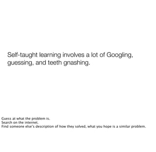 Self-taught learning involves a lot of Googling,
guessing, and teeth gnashing.
Guess at what the problem is.
Search on the internet.
Find someone else’s description of how they solved, what you hope is a similar problem.
 