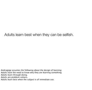 Adults learn best when they can be selﬁsh.
Andragogy assumes the following about the design of learning:
Adults have the need to know why they are learning something.
Adults learn through doing.
Adults are problem-solvers.
Adults learn best when the subject is of immediate use.
 