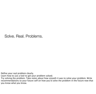 Solve. Real. Problems.
Deﬁne your real problem clearly.
Learn how to use a tool to get your problem solved.
Try solving the problem. Take notes about how smooth it was to solve your problem. Write
recommendations to your future self on how you’d solve the problem in the future now that
you know what you know.
 