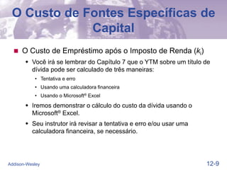 12-9
Addison-Wesley
O Custo de Fontes Específicas de
Capital
 O Custo de Empréstimo após o Imposto de Renda (ki)
 Você irá se lembrar do Capítulo 7 que o YTM sobre um título de
dívida pode ser calculado de três maneiras:
• Tentativa e erro
• Usando uma calculadora financeira
• Usando o Microsoft® Excel
 Iremos demonstrar o cálculo do custo da dívida usando o
Microsoft® Excel.
 Seu instrutor irá revisar a tentativa e erro e/ou usar uma
calculadora financeira, se necessário.
 