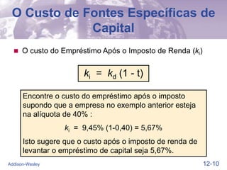 12-10
Addison-Wesley
O Custo de Fontes Específicas de
Capital
 O custo do Empréstimo Após o Imposto de Renda (ki)
Encontre o custo do empréstimo após o imposto
supondo que a empresa no exemplo anterior esteja
na alíquota de 40% :
ki = 9,45% (1-0,40) = 5,67%
Isto sugere que o custo após o imposto de renda de
levantar o empréstimo de capital seja 5,67%.
ki = kd (1 - t)
 