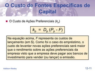 12-11
Addison-Wesley
O Custo de Fontes Específicas de
Capital
 O Custo de Ações Preferenciais (kp)
Na equação acima, F representa os custos de
lançamento (em $). Como foi o caso do empréstimo, o
custo de levantar novas ações preferenciais será maior
que o rendimento sobre as ações preferenciais da
empresa visto que a empresa deve pagar aos bancos de
investimento para vender (ou lançar) a emissão.
kp = Dp (Pp - F)
 