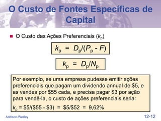 12-12
Addison-Wesley
O Custo de Fontes Específicas de
Capital
 O Custo das Ações Preferenciais (kp)
Por exemplo, se uma empresa pudesse emitir ações
preferenciais que pagam um dividendo annual de $5, e
as vendes por $55 cada, e precisa pagar $3 por ação
para vendê-la, o custo de ações preferenciais seria:
kp = $5/($55 - $3) = $5/$52 = 9,62%
kp = Dp/(Pp - F)
kp = Dp/Np
 
