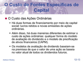 12-13
Addison-Wesley
O Custo de Fontes Específicas de
Capital
 O Custo das Ações Ordinárias
 Há duas formas de financiamento por meio de capital
social: lucros retidos e novas emissões de ações
ordinárias.
 Além disso, há duas maneiras diferentes de estimar o
custo de ações ordinárias: qualquer forma do modelo
de avaliação do dividendo e o modelo de precificação
de ativos financeiros (CAPM).
 Os modelos de avaliação de dividendo baseiam-se
na premissa de que o valor de uma ação se baseia
no valor atual de todos os dividendos futuros.
 