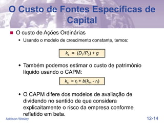 12-14
Addison-Wesley
 O custo de Ações Ordinárias
 Usando o modelo de crescimento constante, temos:
ks = (D1/P0) + g
ks = rf + b(km - rf)
O Custo de Fontes Específicas de
Capital
 Também podemos estimar o custo de patrimônio
líquido usando o CAPM:
 O CAPM difere dos modelos de avaliação de
dividendo no sentido de que considera
explicaitamente o risco da empresa conforme
refletido em beta.
 