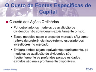 12-15
Addison-Wesley
O Custo de Fontes Específicas de
Capital
 O custo das Ações Ordinárias
 Por outro lado, os modelos de avaliação de
dividendos não consideram explicitamente o risco.
 Esses modelos usam o preço de mercado (P0) como
reflexo da preferência risco-retorno esperado dos
investidores no mercado.
 Embora ambos sejam equivalentes teoricamente, os
modelos de avaliação de dividendos são
freqüentemente os preferidos porque os dados
exigidos são mais prontamente disponíveis.
 