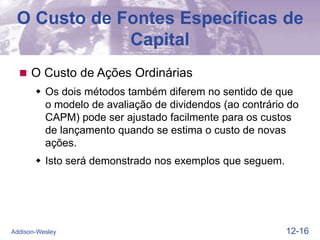 12-16
Addison-Wesley
O Custo de Fontes Específicas de
Capital
 O Custo de Ações Ordinárias
 Os dois métodos também diferem no sentido de que
o modelo de avaliação de dividendos (ao contrário do
CAPM) pode ser ajustado facilmente para os custos
de lançamento quando se estima o custo de novas
ações.
 Isto será demonstrado nos exemplos que seguem.
 