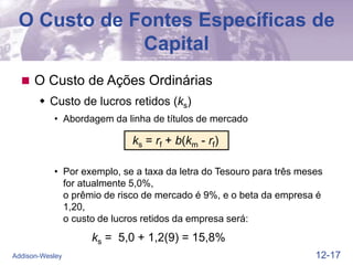12-17
Addison-Wesley
O Custo de Fontes Específicas de
Capital
 O Custo de Ações Ordinárias
 Custo de lucros retidos (ks)
• Abordagem da linha de títulos de mercado
ks = rf + b(km - rf)
• Por exemplo, se a taxa da letra do Tesouro para três meses
for atualmente 5,0%,
o prêmio de risco de mercado é 9%, e o beta da empresa é
1,20,
o custo de lucros retidos da empresa será:
ks = 5,0 + 1,2(9) = 15,8%
 
