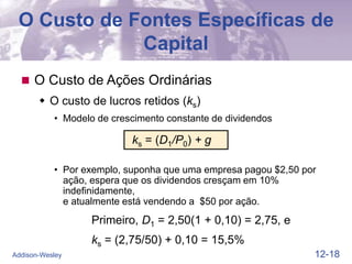 12-18
Addison-Wesley
O Custo de Fontes Específicas de
Capital
 O Custo de Ações Ordinárias
 O custo de lucros retidos (ks)
• Modelo de crescimento constante de dividendos
ks = (D1/P0) + g
• Por exemplo, suponha que uma empresa pagou $2,50 por
ação, espera que os dividendos cresçam em 10%
indefinidamente,
e atualmente está vendendo a $50 por ação.
Primeiro, D1 = 2,50(1 + 0,10) = 2,75, e
ks = (2,75/50) + 0,10 = 15,5%
 