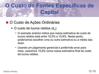 12-19
Addison-Wesley
O Custo de Fontes Específicas de
Capital
 O Custo de Ações Ordinárias
 O custo de lucros retidos (ks)
• O exemplo anterior indica que nossa estimativa do custo de
lucros retidos está entre 15,5% e 15,8%. Neste ponto,
poderíamos escolher uma ou outra estmativa ou a média das
duas.
• Usando um julgamento gerencial e preferindo errar para
mais, usaremos 15,8% como nossa estimativa final do custo
de lucros retidos.
 