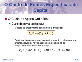12-20
Addison-Wesley
O Custo de Fontes Específicas de
Capital
 O Custo de Ações Ordinárias
 Custo de novas ações (kn)
• Modelo de crescimento constante de dividendos
kn = [D1/(P0 - F)] + g
• Continuando com o exemplo anterior, quanto custaria para a
empresa levantar novas ações se os custos de de
lançamento somam $4,00 por ação?
kn = [2,75/(50 - 4)] +0,10 = 15,97% ou 16%
 
