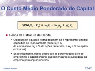 12-22
Addison-Wesley
O Custo Médio Ponderado de Capital
 Pesos da Estrutura de Capital
 Os pesos na equação acima destinam-se a representar um mix
específico de financiamento (onde wi = %
do empréstimo, wp = % de ações preferidas, e ws = % de ações
ordinárias).
 Especificamente, esses pesos são as percentagens-alvo de
empréstimo e capital próprio que minimizarão o custo geral da
empresa para captar recursos.
WACC (ka) = wiki + wpkp + wsks
 