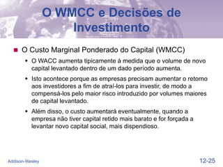 12-25
Addison-Wesley
O WMCC e Decisões de
Investimento
 O Custo Marginal Ponderado do Capital (WMCC)
 O WACC aumenta tipicamente à medida que o volume de novo
capital levantado dentro de um dado período aumenta.
 Isto acontece porque as empresas precisam aumentar o retorno
aos investidores a fim de atraí-los para investir, de modo a
compensá-los pelo maior risco introduzido por volumes maiores
de capital levantado.
 Além disso, o custo aumentará eventualmente, quando a
empresa não tiver capital retido mais barato e for forçada a
levantar novo capital social, mais dispendioso.
 