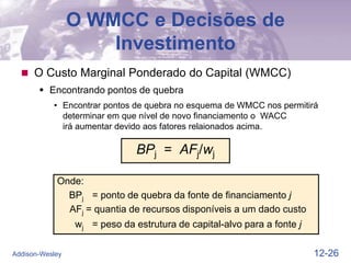 12-26
Addison-Wesley
O WMCC e Decisões de
Investimento
 O Custo Marginal Ponderado do Capital (WMCC)
 Encontrando pontos de quebra
• Encontrar pontos de quebra no esquema de WMCC nos permitirá
determinar em que nível de novo financiamento o WACC
irá aumentar devido aos fatores relaionados acima.
BPj = AFj/wj
Onde:
BPj = ponto de quebra da fonte de financiamento j
AFj = quantia de recursos disponíveis a um dado custo
wj = peso da estrutura de capital-alvo para a fonte j
 