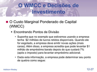 12-27
Addison-Wesley
O WMCC e Decisões de
Investimento
 O Custo Marginal Ponderado de Capital
(WMCC)
 Encontrando Pontos de Divisão
• Suponha que no exemplo que estivemos usando a empresa
tenha $2 milhões de lucros retidos disponíveis. Quando ele
for esgotado, a empresa deve emitir novas ações (mais
caras). Além disso, a empresa acredita que pode levantar $1
milhão de empréstimo barato depois do que custará 7%
(após o imposto) para levantar empréstimo adicional.
• Dada esta informação, a empresa pode determinar seu ponto
de quebra como segue:
 