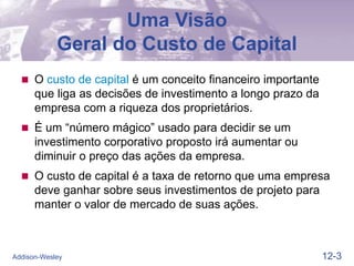 12-3
Addison-Wesley
Uma Visão
Geral do Custo de Capital
 O custo de capital é um conceito financeiro importante
que liga as decisões de investimento a longo prazo da
empresa com a riqueza dos proprietários.
 É um “número mágico” usado para decidir se um
investimento corporativo proposto irá aumentar ou
diminuir o preço das ações da empresa.
 O custo de capital é a taxa de retorno que uma empresa
deve ganhar sobre seus investimentos de projeto para
manter o valor de mercado de suas ações.
 