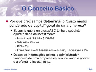 12-4
Addison-Wesley
O Conceito Básico
 Por que precisamos determinar o “custo médio
ponderado de capital” geral de uma empresa?
 Suponha que a empresa ABC tenha a seguinte
oportunidade de investimento:
• Investimento Inicial = $100.000
• Vida útil = 20 anos
• IRR = 7%
• Fonte de custo de financiamento mínimo, Empréstimo = 6%
 Dadas as informações acima, o administrador
financeiro de uma empresa estaria inclinado a aceitar
e a efetuar o investimento.
 