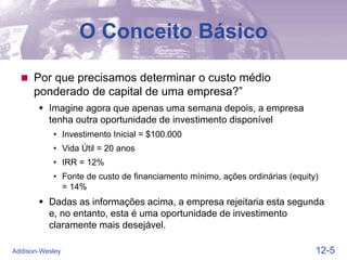 12-5
Addison-Wesley
O Conceito Básico
 Por que precisamos determinar o custo médio
ponderado de capital de uma empresa?”
 Imagine agora que apenas uma semana depois, a empresa
tenha outra oportunidade de investimento disponível
• Investimento Inicial = $100.000
• Vida Útil = 20 anos
• IRR = 12%
• Fonte de custo de financiamento mínimo, ações ordinárias (equity)
= 14%
 Dadas as informações acima, a empresa rejeitaria esta segunda
e, no entanto, esta é uma oportunidade de investimento
claramente mais desejável.
 