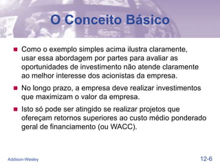 12-6
Addison-Wesley
O Conceito Básico
 Como o exemplo simples acima ilustra claramente,
usar essa abordagem por partes para avaliar as
oportunidades de investimento não atende claramente
ao melhor interesse dos acionistas da empresa.
 No longo prazo, a empresa deve realizar investimentos
que maximizam o valor da empresa.
 Isto só pode ser atingido se realizar projetos que
ofereçam retornos superiores ao custo médio ponderado
geral de financiamento (ou WACC).
 
