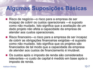 12-7
Addison-Wesley
Algumas Suposições Básicas
 Risco de negócio—o risco para a empresa de ser
incapaz de cobrir os custos operacionais —é suposto
como não mudado. Isto significa que a aceitação de um
dado projeto não afeta a capacidade da empresa de
atender aos custos operacionais.
 Risco financeiro—o risco para a empresa de ser incapaz
de cobrir as obrigações financeiras exigidas—é suposto
como não mudado. Isto significa que os projetos são
financiados de tal modo que a capacidade da empresa
de atender aos custos de financiamento é imutável.
 Os custos após o imposto de renda são considerados
relevantes—o custo de capital é medido em base após o
imposto de renda.
 