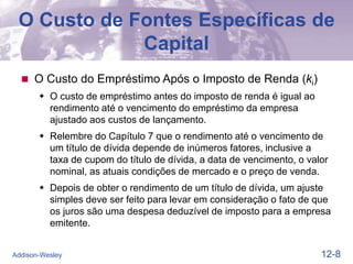 12-8
Addison-Wesley
O Custo de Fontes Específicas de
Capital
 O Custo do Empréstimo Após o Imposto de Renda (ki)
 O custo de empréstimo antes do imposto de renda é igual ao
rendimento até o vencimento do empréstimo da empresa
ajustado aos custos de lançamento.
 Relembre do Capítulo 7 que o rendimento até o vencimento de
um título de dívida depende de inúmeros fatores, inclusive a
taxa de cupom do título de dívida, a data de vencimento, o valor
nominal, as atuais condições de mercado e o preço de venda.
 Depois de obter o rendimento de um título de dívida, um ajuste
simples deve ser feito para levar em consideração o fato de que
os juros são uma despesa deduzível de imposto para a empresa
emitente.
 