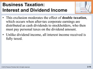 © 2012 Pearson Prentice Hall. All rights reserved. 2-19
Business Taxation:
Interest and Dividend Income
• This exclusion moderates the effect of double taxation,
which occurs when after-tax corporate earnings are
distributed as cash dividends to stockholders, who then
must pay personal taxes on the dividend amount.
• Unlike dividend income, all interest income received is
fully taxed.
 