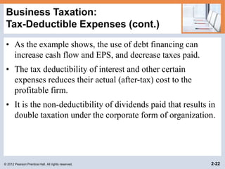© 2012 Pearson Prentice Hall. All rights reserved. 2-22
Business Taxation:
Tax-Deductible Expenses (cont.)
• As the example shows, the use of debt financing can
increase cash flow and EPS, and decrease taxes paid.
• The tax deductibility of interest and other certain
expenses reduces their actual (after-tax) cost to the
profitable firm.
• It is the non-deductibility of dividends paid that results in
double taxation under the corporate form of organization.
 
