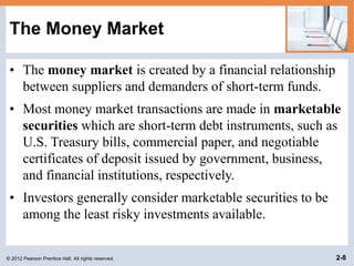 © 2012 Pearson Prentice Hall. All rights reserved. 2-8
The Money Market
• The money market is created by a financial relationship
between suppliers and demanders of short-term funds.
• Most money market transactions are made in marketable
securities which are short-term debt instruments, such as
U.S. Treasury bills, commercial paper, and negotiable
certificates of deposit issued by government, business,
and financial institutions, respectively.
• Investors generally consider marketable securities to be
among the least risky investments available.
 