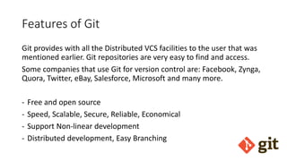 Features of Git
Git provides with all the Distributed VCS facilities to the user that was
mentioned earlier. Git repositories are very easy to find and access.
Some companies that use Git for version control are: Facebook, Zynga,
Quora, Twitter, eBay, Salesforce, Microsoft and many more.
- Free and open source
- Speed, Scalable, Secure, Reliable, Economical
- Support Non-linear development
- Distributed development, Easy Branching
 