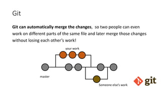 Git
Git can automatically merge the changes, so two people can even
work on different parts of the same file and later merge those changes
without losing each other’s work!
master
your work
Someone else’s work
 