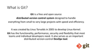 What is Git?
Git is a free and open source
distributed version control system designed to handle
everything from small to very large projects with speed and efficiency.
It was created by Linus Torvalds in 2005 to develop Linux Kernel.
Git has the functionality, performance, security and flexibility that most
teams and individual developers need. It also serves as an important
distributed version-control DevOps tool.
 