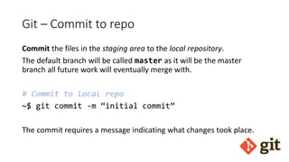 Git – Commit to repo
Commit the files in the staging area to the local repository.
The default branch will be called master as it will be the master
branch all future work will eventually merge with.
# Commit to local repo
~$ git commit -m “initial commit”
The commit requires a message indicating what changes took place.
 