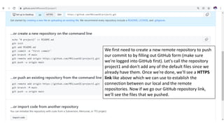 We first need to create a new remote repository to push
our commit to by filling out GitHub form (make sure
we're logged into GitHub first). Let's call the repository
project1 and don't add any of the default files since we
already have them. Once we're done, we'll see a HTTPS
link like above which we can use to establish the
connection between our local and the remote
repositories. Now if we go our GitHub repository link,
we'll see the files that we pushed.
 