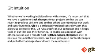 Git Intuition
Whether we're working individually or with a team, it's important that
we have a system to track changes to our projects so that we can
revert to previous versions and so that others can reproduce our work
and contribute to it. Git is a distributed versional control system that
allows us do exactly this. Git runs locally on our computer and it keeps
track of our files and their histories. To enable collaboration with
others, we can use a remote host (GitHub, GitLab, BitBucket, etc.) to
host our files and their histories. We'll use git to push our local changes
and pull other's changes to and from the remote host.
 