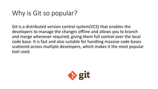 Why is Git so popular?
Git is a distributed version control system(VCS) that enables the
developers to manage the changes offline and allows you to branch
and merge whenever required, giving them full control over the local
code base. It is fast and also suitable for handling massive code bases
scattered across multiple developers, which makes it the most popular
tool used.
 