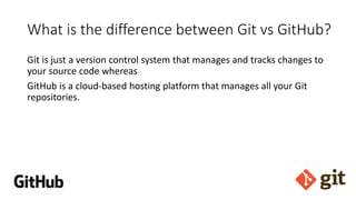 What is the difference between Git vs GitHub?
Git is just a version control system that manages and tracks changes to
your source code whereas
GitHub is a cloud-based hosting platform that manages all your Git
repositories.
 