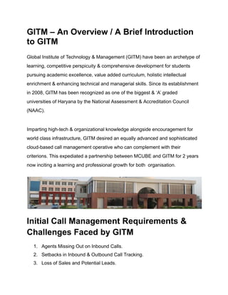 GITM – An Overview / A Brief Introduction
to GITM
Global Institute of Technology & Management (GITM) have been an archetype of
learning, competitive perspicuity & comprehensive development for students
pursuing academic excellence, value added curriculum, holistic intellectual
enrichment & enhancing technical and managerial skills. Since its establishment
in 2008, GITM has been recognized as one of the biggest & ‘A’ graded
universities of Haryana by the National Assessment & Accreditation Council
(NAAC).
Imparting high-tech & organizational knowledge alongside encouragement for
world class infrastructure, GITM desired an equally advanced and sophisticated
cloud-based call management operative who can complement with their
criterions. This expediated a partnership between MCUBE and GITM for 2 years
now inciting a learning and professional growth for both organisation.
Initial Call Management Requirements &
Challenges Faced by GITM
1. Agents Missing Out on Inbound Calls.
2. Setbacks in Inbound & Outbound Call Tracking.
3. Loss of Sales and Potential Leads.
 