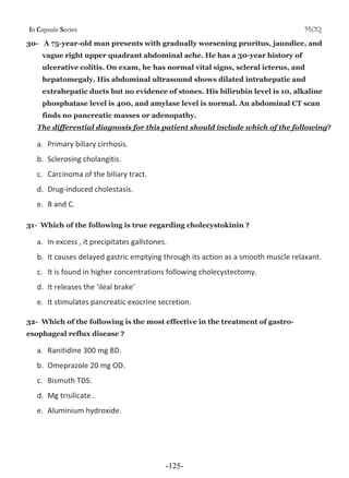 I Cƒ’•—Ž‡ S‡”‹‡• MCQ
30- A 75-year-old man presents with gradually worsening pruritus, jaundice, and
vague right upper quadrant abdominal ache. He has a 30-year history of
ulcerative colitis. On exam, he has normal vital signs, scleral icterus, and
hepatomegaly. His abdominal ultrasound shows dilated intrahepatic and
extrahepatic ducts but no evidence of stones. His bilirubin level is 10, alkaline
phosphatase level is 400, and amylase level is normal. An abdominal CT scan
finds no pancreatic masses or adenopathy.
The differential diagnosis for this patient should include which of the following?
a. Primary biliary cirrhosis.
b. Sclerosing cholangitis.
c. Carcinoma of the biliary tract.
d. DrugͲinduced cholestasis.
e. B and C.
31- Which of the following is true regarding cholecystokinin ?
a. In excess , it precipitates gallstones.
b. It causes delayed gastric emptying through its action as a smooth muscle relaxant.
c. It is found in higher concentrations following cholecystectomy.
d. It releases the ‘ileal brake’
e. It stimulates pancreatic exocrine secretion.
32- Which of the following is the most effective in the treatment of gastro-
esophageal reflux disease ?
a. Ranitidine 300 mg BD.
b. Omeprazole 20 mg OD.
c. Bismuth TDS.
d. Mg trisilicate .
e. Aluminium hydroxide.
-125-
 