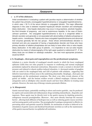 In Capsule Series MCQ
Answers
1- a. CT of the abdomen.
Initial considerations in evaluating a patient with jaundice require a determination of whether
the patient has primarily unconjugated hyperbilirubinemia or conjugated hyperbilirubinemia ,
in which case > 50 % of the serum bilirubin is conjugated bilirubin. The major differential
diagnosis in this case is between impaired hepatocyte bilirubin excretion and extrahepatic
biliary obstruction . Intra hepatic obstruction may occur in drug reactions, alcoholic hepatitis ,
the third trimester of pregnancy and viral or autoimmune hepatitis. In the case of Dubin-
Johnson syndrome , the conjugated hyperbilirubinemia is due to a congenital defect in
bilirubin excretion and generally is not associated with abnormalities of alkaline phosphase or
hepatic amino - transferases. Patients who have conjugated hyperbilirubinemia and abnormal
liver enzymes generally fall into two groups : those whose aminotransferase elevation is
dominant and who are suspected of having a hepatocellular disorder and those who have
primary elevation of alkaline phosphatase and are likely to have either intra or extra hepatic
biliary obstruction. In the latter group of patients , it is imperative to rule out extra hepatic
obstruction by means of ultrasonography of the right upper quadrant or abdominal CT , If the
biliary ducts are not dilated on radiologic evaluation , the next most appropriate procedure
would be ERCP.
2- b. Dysphagia , chest pain and regurgitation are the predominant symptoms.
Achalasia is a motor disorder of esophageal smooth muscle in which the lower esophageal
sphincter (LES) does not relax properly in response to swallowing and normal esophageal
peristalsisis replaced by abnormal contractions. Manometry reveals a normal or elevated LES
pressure and reduced or absent swallow-induced relaxation. A decreased number of ganglion
cells are noted in the esophageal body and LES of patients with achalasia , suggesting that
defective innervations of these areas is the underlying abnormality. Dysphagia , chest pain and
regurgitation are the predominant symptoms. The chest x-ray often reveals absence of the
gastric air bubble , and the barium swallow reveals a dilated esophagus. Calcium channel
antagonists such as nifedipine relax smooth muscle and have been effective in treating some
patients. However, the main stay of therapy remains pneumatic dilation.
3- b. Misoprostol.
Gastric mucosal injury, potentially resulting in ulcers and erosive gastritis , may be produced
by aspirin and nonsteroidal anti-inflammatory drugs including indomethacin , ibuprofen and
naproxen. These agents may be directly toxic to the gastric mucosa by depleting protective
endogenous mucosal prostaglandins. Moreover , they more directly interrupt the mucosal
barrier , allowing back diffusion of hydrogen ions as well as reducing gastric mucus secretion
and increasing gastric acid secretion. The prostaglandin E analogue misoprostol is effective in
preventing ulcers and gastritis caused by NSAIDs. Its mechanism of action is believed to be
stimulation of gastric mucus and duodenal bicarbonate secretion as well as the maintenance
of the gastric mucosal barrier via epithelial cell restitution.
-126-
 