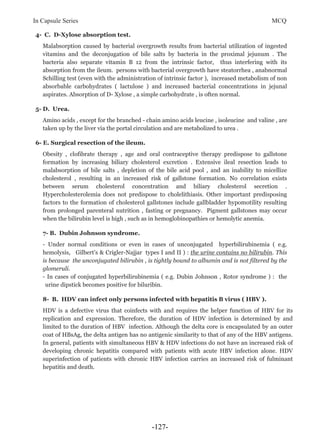 In Capsule Series MCQ
4- C. D-Xylose absorption test.
Malabsorption caused by bacterial overgrowth results from bacterial utilization of ingested
vitamins and the deconjugation of bile salts by bacteria in the proximal jejunum . The
bacteria also separate vitamin B 12 from the intrinsic factor, thus interfering with its
absorption from the ileum. persons with bacterial overgrowth have steatorrhea , anabnormal
Schilling test (even with the administration of intrinsic factor ), increased metabolism of non
absorbable carbohydrates ( lactulose ) and increased bacterial concentrations in jejunal
aspirates. Absorption of D- Xylose , a simple carbohydrate , is often normal.
5- D. Urea.
Amino acids , except for the branched - chain amino acids leucine , isoleucine and valine , are
taken up by the liver via the portal circulation and are metabolized to urea .
6- E. Surgical resection of the ileum.
Obesity , clofibrate therapy , age and oral contraceptive therapy predispose to gallstone
formation by increasing biliary cholesterol excretion . Extensive ileal resection leads to
malabsorption of bile salts , depletion of the bile acid pool , and an inability to micellize
cholesterol , resulting in an increased risk of gallstone formation. No correlation exists
between serum cholesterol concentration and biliary cholesterol secretion .
Hypercholesterolemia does not predispose to cholelithiasis. Other important predisposing
factors to the formation of cholesterol gallstones include gallbladder hypomotility resulting
from prolonged parenteral nutrition , fasting or pregnancy. Pigment gallstones may occur
when the bilirubin level is high , such as in hemoglobinopathies or hemolytic anemia.
7- B. Dubin Johnson syndrome.
- Under normal conditions or even in cases of unconjugated hyperbilirubinemia ( e.g.
hemolysis, Gilbert’s & Crigler-Najjar types I and II ) : the urine contains no bilirubin. This
is because the unconjugated bilirubin , is tightly bound to albumin and is not filtered by the
glomeruli.
- In cases of conjugated hyperbilirubinemia ( e.g. Dubin Johnson , Rotor syndrome ) : the
urine dipstick becomes positive for biluribin.
8- B. HDV can infect only persons infected with hepatitis B virus ( HBV ).
HDV is a defective virus that coinfects with and requires the helper function of HBV for its
replication and expression. Therefore, the duration of HDV infection is determined by and
limited to the duration of HBV infection. Although the delta core is encapsulated by an outer
coat of HBsAg, the delta antigen has no antigenic similarity to that of any of the HBV antigens.
In general, patients with simultaneous HBV & HDV infections do not have an increased risk of
developing chronic hepatitis compared with patients with acute HBV infection alone. HDV
superinfection of patients with chronic HBV infection carries an increased risk of fulminant
hepatitis and death.
-127-
 