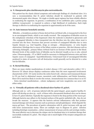 In Capsule Series MCQ
9- E. Omeprazole plus clarithromycin plus metronidazole.
This patient has the classic clinical symptoms and endoscopic findings of a duodenal ulcer. It is
now a recommendation that H. pylori infection should be eradicated in patients with
documented peptic ulcer disease. No single or double agent regimen has been reliably effective
in eradicating the organism. In general, a combination of two antibiotics plus a proton pump
inhibitor (omeprazole) is required to achieve a high likelihood of eradication. Such triple
therapy is effective in eradicating the organism in approximately 90 & of the cases.
10 - D. Auto immune hemolytic anemia.
Bilirubin , a breakdown product of heme derived from red blood cells, is transported to the liver
in an unconjugated Sstate, which is not renally excreted . The conjugation of bilirubin occurs in
the endoplasmic reticulum of the hepatocyte when the molecule is attached to glucuronic acid
.The conjugated bilirubin is then transported into the bile,then into the colon where most is
excreted into the feces. Processes that prevent excretion of conjugated bilirubin due to intra
hepatic diseases e.g. viral hepatitis, drugs as estrogen , chlorpromazine¸ or extra hepatic
obstruction ( blockage due to cancer of the biliary system or pancreas , bile duct diseases such as
sclerosing cholangitis , primary biliary cirrhosis lead to an increase of this species in the blood.
Elevated levels of this soluble form of bilirubin can be detected visually as tea or cola- colored
urine. Ultrasonography , CT or ERCP would be necessary to distinguish between extra and intra
hepatic causes of conjugated - hyperbilirubinemia. Unincreased load of unconjugated bilirubin
produced in states of excessive red cell destruction would generally not be detected in a urine
test for bilirubin.
11- B. Rectal bleeding.
There are many similar manifestations of crohn’s disease ( CD ) and ulcerative colitis ( UC ).
However UC almost always displays continuous rather than the more segmental involvement
characteristic of CD . UC rarely involves the entire bowel wall , whereas such transmural disease
in CD can lead to abdominal masses, mesenteric node inflammation, and fistula formation.
Since CD is much less likely to involve the rectum , hematocheziais less common than it is in UC
. Extra intestinal manifestations , colonic malignancy and toxic megalcolon can occur with
either entity.
12- A. Virtually all patients with a duodenal ulcer harbor H. pylori.
Although only 15 - 20% of persons infected with the spiral shaped , gram negative bacillus H.
pylori will develop an ulcer 95 - 100% of those with a documented duodenal ulcer can be shown
to have H. pylori infection. Typically the organism is found in the deep portion of the mucus gel.
Although bacteria may adhere to the luminal surfaces of the gastric epithelial cells , they do not
invade the muscosa . It appears that the bacteria activate inflammatory cells that produce
mucosal damage and release enzymes such as proteases and phospholipases which degrade the
mucus gel layer . The prevalence of gastric colonization with H. pylori increases with age and
with lower socioeconomic status. There are multiple ways to diagnose H. pylori infection
including histologic examination , culture measurement of urease activity and serologic studies.
The most effective way to decrease the relapse rate for duodenal ulcer is to institute therapy that
successfully eradicates H. pylori . The relapse rate is much higher if H2 receptor antagonists are
used alone.
-128-
 